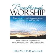 Breakthrough Worship: Piercing the Heavens to Impact the Earth; How to Move Together in Prophetic Intercession