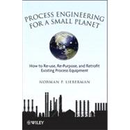 Process Engineering for a Small Planet : How to Reuse, Re-Purpose, and Retrofit Existing Process Equipment