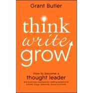 Think Write Grow : How to Become a Thought Leader and Build Your Business by Creating Exceptional Articles, Blogs, Speeches, Books and More